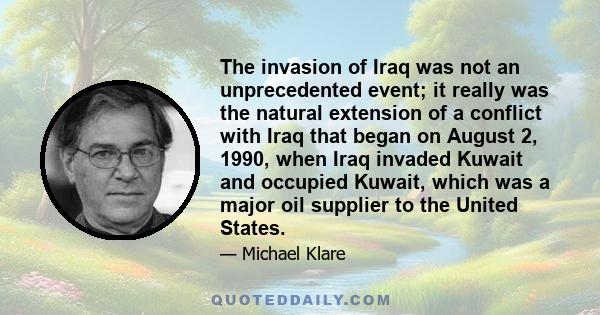 The invasion of Iraq was not an unprecedented event; it really was the natural extension of a conflict with Iraq that began on August 2, 1990, when Iraq invaded Kuwait and occupied Kuwait, which was a major oil supplier 