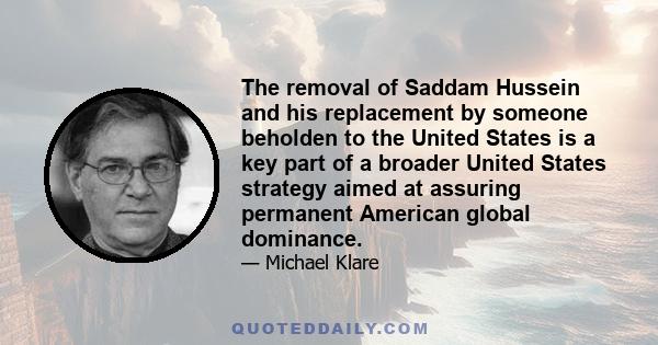 The removal of Saddam Hussein and his replacement by someone beholden to the United States is a key part of a broader United States strategy aimed at assuring permanent American global dominance.