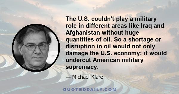 The U.S. couldn't play a military role in different areas like Iraq and Afghanistan without huge quantities of oil. So a shortage or disruption in oil would not only damage the U.S. economy; it would undercut American