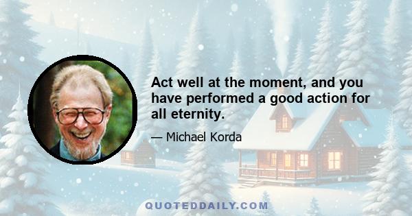 Act well at the moment, and you have performed a good action for all eternity.