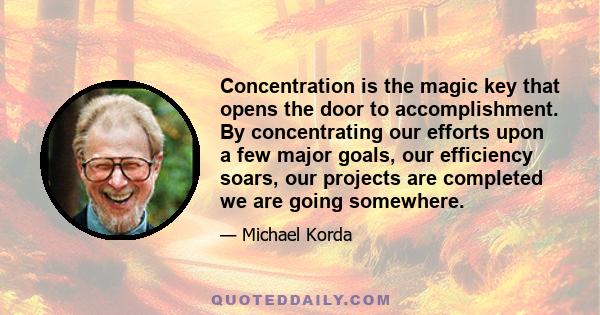 Concentration is the magic key that opens the door to accomplishment. By concentrating our efforts upon a few major goals, our efficiency soars, our projects are completed we are going somewhere.