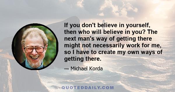 If you don't believe in yourself, then who will believe in you? The next man's way of getting there might not necessarily work for me, so I have to create my own ways of getting there.