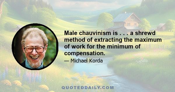 Male chauvinism is . . . a shrewd method of extracting the maximum of work for the minimum of compensation.