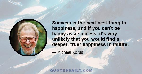 Success is the next best thing to happiness, and if you can't be happy as a success, it's very unlikely that you would find a deeper, truer happiness in failure.