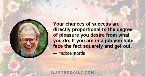 Your chances of success are directly proportional to the degree of pleasure you desire from what you do. If you are in a job you hate, face the fact squarely and get out.