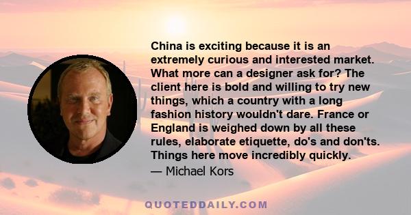 China is exciting because it is an extremely curious and interested market. What more can a designer ask for? The client here is bold and willing to try new things, which a country with a long fashion history wouldn't