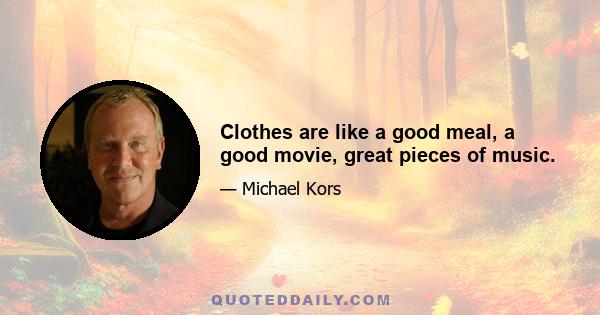 Clothes are like a good meal, a good movie, great pieces of music.