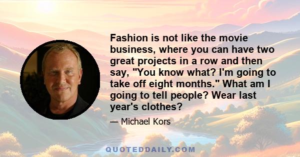 Fashion is not like the movie business, where you can have two great projects in a row and then say, You know what? I'm going to take off eight months. What am I going to tell people? Wear last year's clothes?