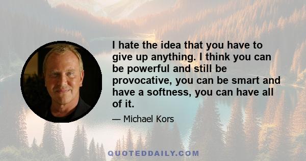 I hate the idea that you have to give up anything. I think you can be powerful and still be provocative, you can be smart and have a softness, you can have all of it.