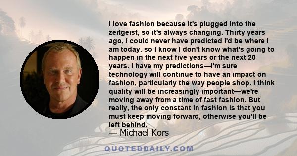 I love fashion because it's plugged into the zeitgeist, so it's always changing. Thirty years ago, I could never have predicted I'd be where I am today, so I know I don't know what's going to happen in the next five