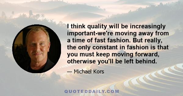 I think quality will be increasingly important-we're moving away from a time of fast fashion. But really, the only constant in fashion is that you must keep moving forward, otherwise you'll be left behind.