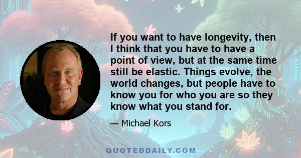 If you want to have longevity, then I think that you have to have a point of view, but at the same time still be elastic. Things evolve, the world changes, but people have to know you for who you are so they know what