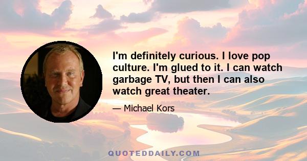 I'm definitely curious. I love pop culture. I'm glued to it. I can watch garbage TV, but then I can also watch great theater.