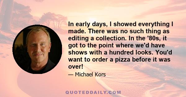 In early days, I showed everything I made. There was no such thing as editing a collection. In the '80s, it got to the point where we'd have shows with a hundred looks. You'd want to order a pizza before it was over!