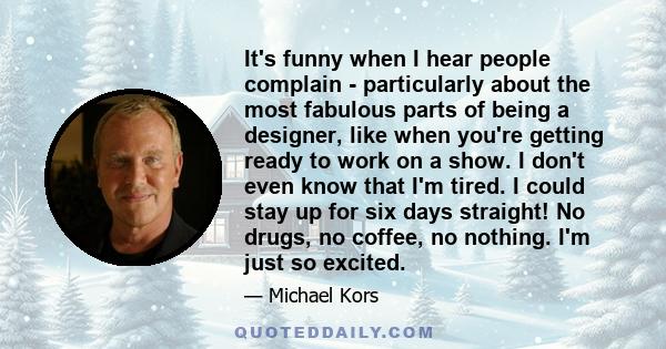 It's funny when I hear people complain - particularly about the most fabulous parts of being a designer, like when you're getting ready to work on a show. I don't even know that I'm tired. I could stay up for six days