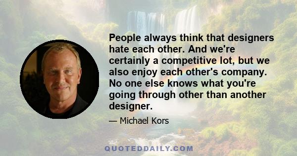 People always think that designers hate each other. And we're certainly a competitive lot, but we also enjoy each other's company. No one else knows what you're going through other than another designer.