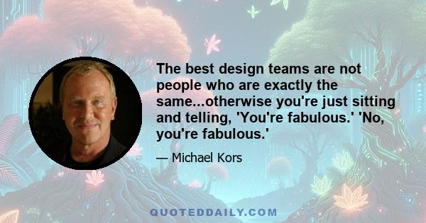 The best design teams are not people who are exactly the same...otherwise you're just sitting and telling, 'You're fabulous.' 'No, you're fabulous.'