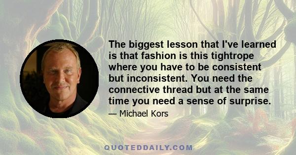 The biggest lesson that I've learned is that fashion is this tightrope where you have to be consistent but inconsistent. You need the connective thread but at the same time you need a sense of surprise.