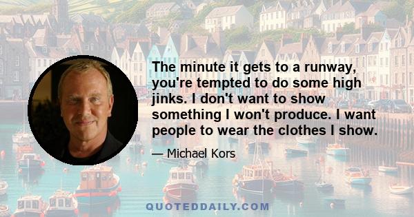 The minute it gets to a runway, you're tempted to do some high jinks. I don't want to show something I won't produce. I want people to wear the clothes I show.