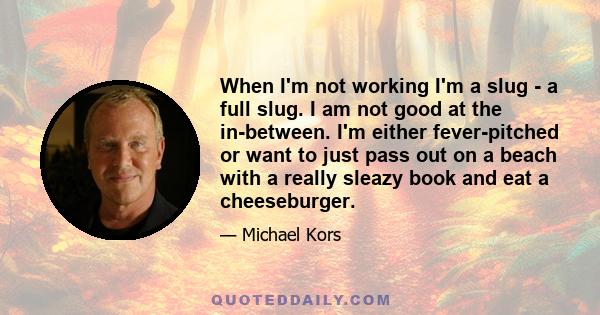 When I'm not working I'm a slug - a full slug. I am not good at the in-between. I'm either fever-pitched or want to just pass out on a beach with a really sleazy book and eat a cheeseburger.