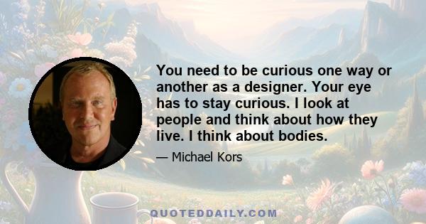 You need to be curious one way or another as a designer. Your eye has to stay curious. I look at people and think about how they live. I think about bodies.