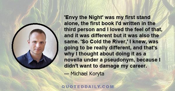 'Envy the Night' was my first stand alone, the first book I'd written in the third person and I loved the feel of that, and it was different but it was also the same. 'So Cold the River,' I knew, was going to be really