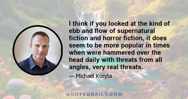 I think if you looked at the kind of ebb and flow of supernatural fiction and horror fiction, it does seem to be more popular in times when were hammered over the head daily with threats from all angles, very real