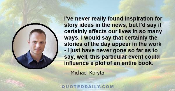 I've never really found inspiration for story ideas in the news, but I'd say it certainly affects our lives in so many ways. I would say that certainly the stories of the day appear in the work - I just have never gone