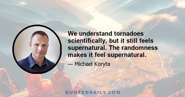 We understand tornadoes scientifically, but it still feels supernatural. The randomness makes it feel supernatural.