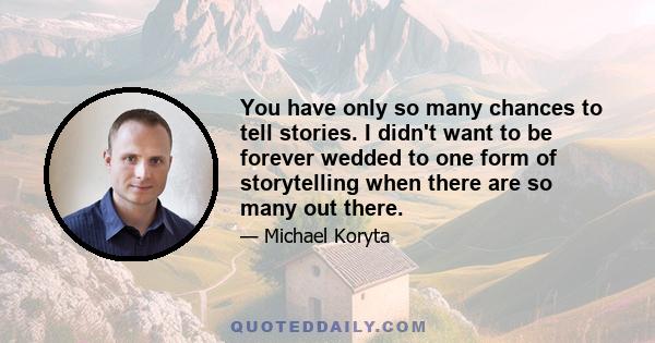 You have only so many chances to tell stories. I didn't want to be forever wedded to one form of storytelling when there are so many out there.