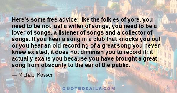 Here's some free advice; like the folkies of yore, you need to be not just a writer of songs, you need to be a lover of songs, a listener of songs and a collector of songs. If you hear a song in a club that knocks you