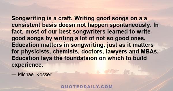 Songwriting is a craft. Writing good songs on a a consistent basis doesn not happen spontaneously. In fact, most of our best songwriters learned to write good songs by writing a lot of not so good ones. Education