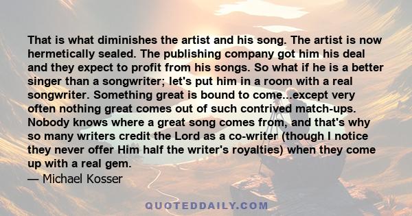 That is what diminishes the artist and his song. The artist is now hermetically sealed. The publishing company got him his deal and they expect to profit from his songs. So what if he is a better singer than a