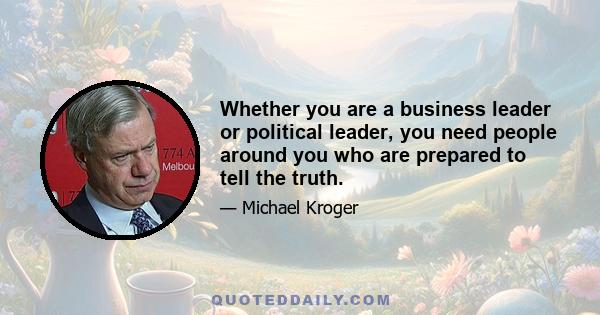 Whether you are a business leader or political leader, you need people around you who are prepared to tell the truth.