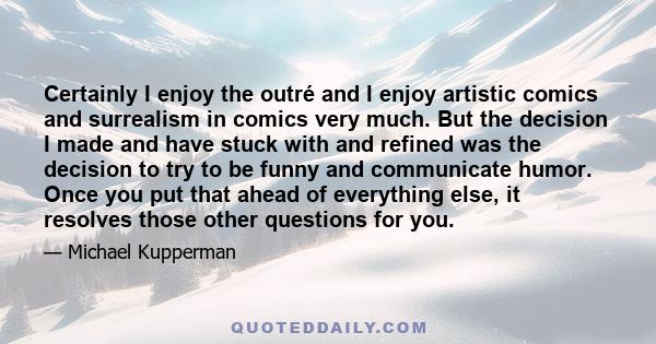 Certainly I enjoy the outré and I enjoy artistic comics and surrealism in comics very much. But the decision I made and have stuck with and refined was the decision to try to be funny and communicate humor. Once you put 