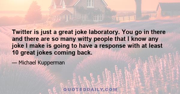 Twitter is just a great joke laboratory. You go in there and there are so many witty people that I know any joke I make is going to have a response with at least 10 great jokes coming back.