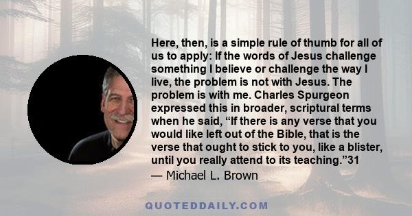 Here, then, is a simple rule of thumb for all of us to apply: If the words of Jesus challenge something I believe or challenge the way I live, the problem is not with Jesus. The problem is with me. Charles Spurgeon