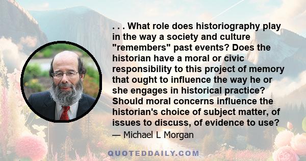 . . . What role does historiography play in the way a society and culture remembers past events? Does the historian have a moral or civic responsibility to this project of memory that ought to influence the way he or