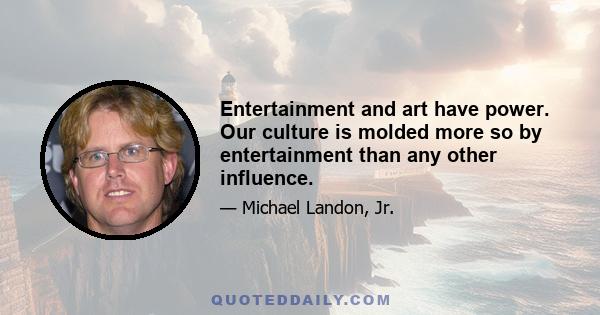 Entertainment and art have power. Our culture is molded more so by entertainment than any other influence.