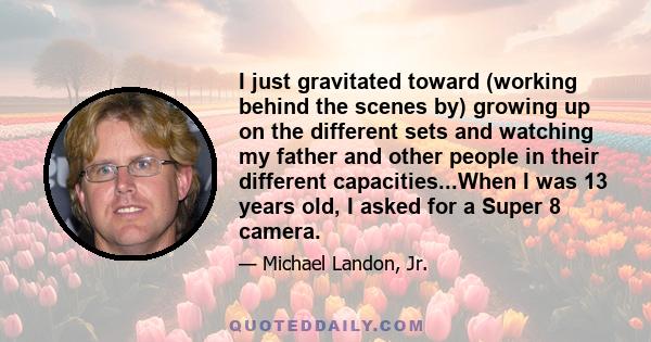 I just gravitated toward (working behind the scenes by) growing up on the different sets and watching my father and other people in their different capacities...When I was 13 years old, I asked for a Super 8 camera.