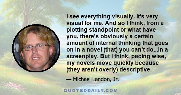 I see everything visually. It's very visual for me. And so I think, from a plotting standpoint or what have you, there's obviously a certain amount of internal thinking that goes on in a novel (that) you can't do...in a 