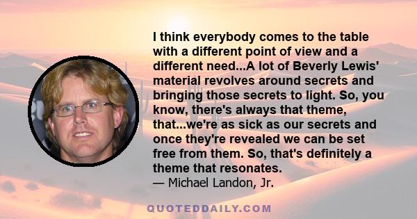 I think everybody comes to the table with a different point of view and a different need...A lot of Beverly Lewis' material revolves around secrets and bringing those secrets to light. So, you know, there's always that