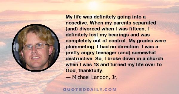 My life was definitely going into a nosedive. When my parents separated (and) divorced when I was fifteen, I definitely lost my bearings and was completely out of control. My grades were plummeting. I had no direction.