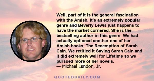 Well, part of it is the general fascination with the Amish. It's an extremely popular genre and Beverly Lewis just happens to have the market cornered. She is the bestselling author in this genre. We had actually