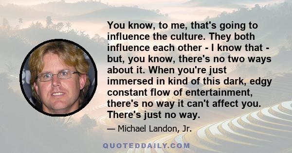 You know, to me, that's going to influence the culture. They both influence each other - I know that - but, you know, there's no two ways about it. When you're just immersed in kind of this dark, edgy constant flow of