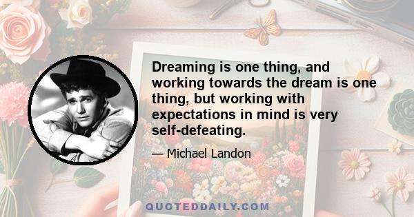 Dreaming is one thing, and working towards the dream is one thing, but working with expectations in mind is very self-defeating.