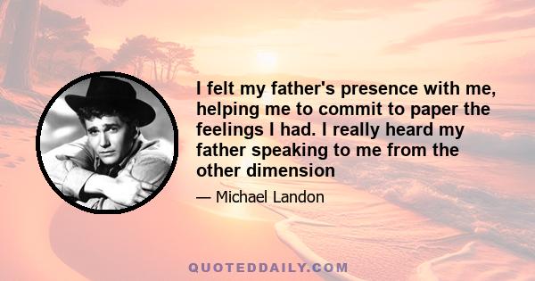 I felt my father's presence with me, helping me to commit to paper the feelings I had. I really heard my father speaking to me from the other dimension