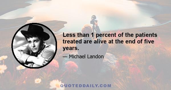 Less than 1 percent of the patients treated are alive at the end of five years.