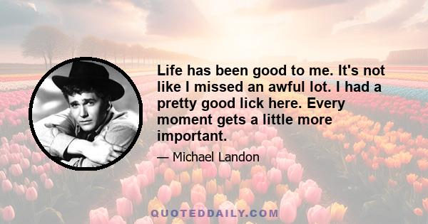 Life has been good to me. It's not like I missed an awful lot. I had a pretty good lick here. Every moment gets a little more important.