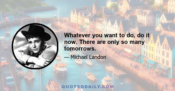 Whatever you want to do, do it now. There are only so many tomorrows.